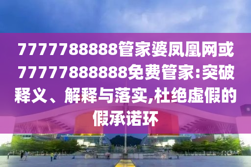 7777788888管家婆鳳凰網(wǎng)或77777888888免費(fèi)管家:突破釋義、解釋與落實(shí),杜絕虛假的假承諾環(huán)