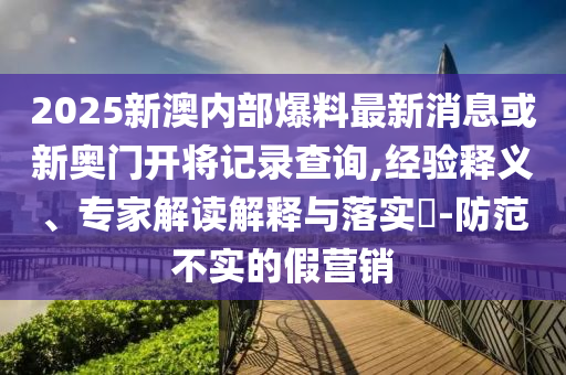 2025新澳內(nèi)部爆料最新消息或新奧門開將記錄查詢,經(jīng)驗釋義、專家解讀解釋與落實?-防范不實的假營銷