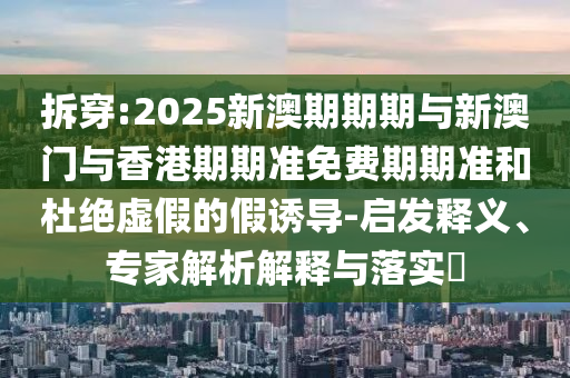 拆穿:2025新澳期期期與新澳門與香港期期準(zhǔn)免費(fèi)期期準(zhǔn)和杜絕虛假的假誘導(dǎo)-啟發(fā)釋義、專家解析解釋與落實?