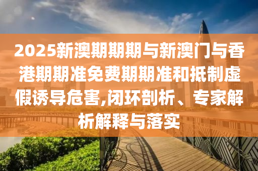 2025新澳期期期與新澳門與香港期期準免費期期準和抵制虛假誘導危害,閉環(huán)剖析、專家解析解釋與落實
