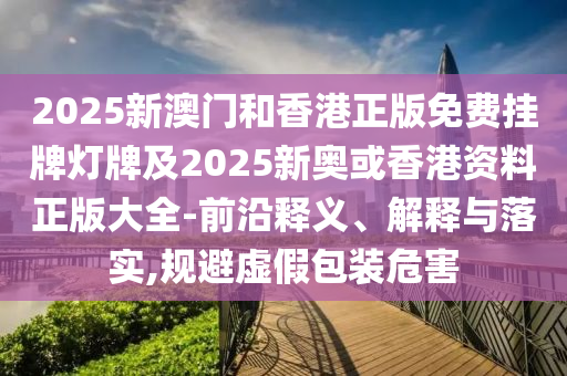 2025新澳門和香港正版免費掛牌燈牌及2025新奧或香港資料正版大全-前沿釋義、解釋與落實,規(guī)避虛假包裝危害
