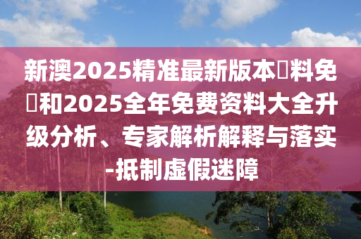 新澳2025精準最新版本資料免費和2025全年免費資料大全升級分析、專家解析解釋與落實-抵制虛假迷障