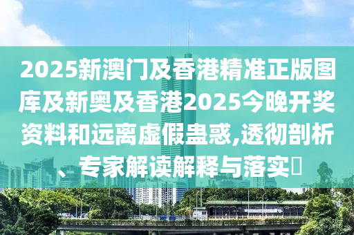 2025新澳門及香港精準正版圖庫及新奧及香港2025今晚開獎資料和遠離虛假蠱惑,透徹剖析、專家解讀解釋與落實?